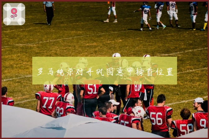 罗马绝杀对手巩固意甲榜首位置