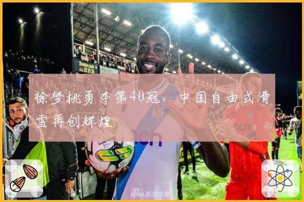 徐梦桃勇夺第40冠，中国自由式滑雪再创辉煌
