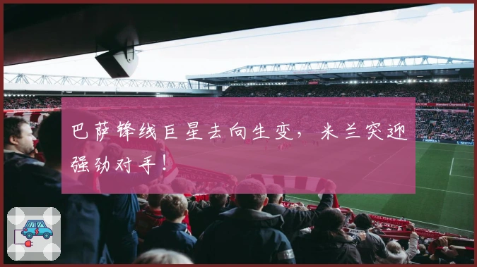 巴萨锋线巨星去向生变，米兰突迎强劲对手！