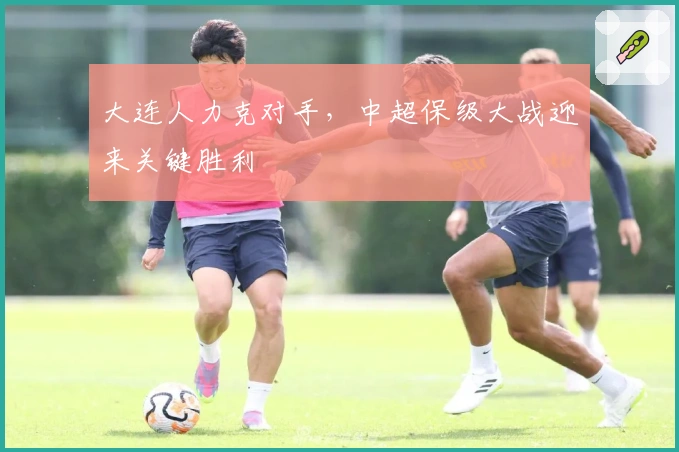 大连人力克对手,中超保级大战迎来关键胜利