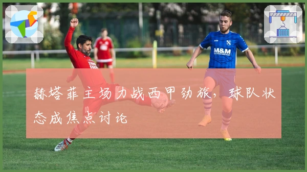 赫塔菲主场力战西甲劲旅,球队状态成焦点讨论