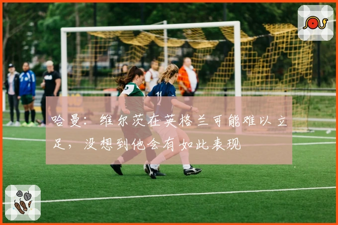 哈曼：维尔茨在英格兰可能难以立足，没想到他会有如此表现