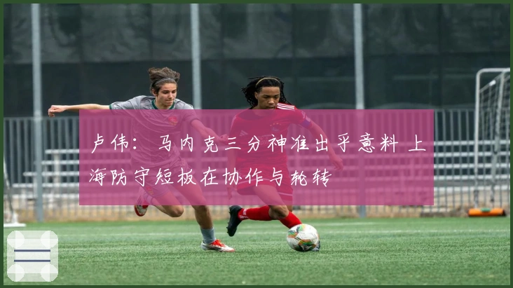 卢伟：马内克三分神准出乎意料 上海防守短板在协作与轮转