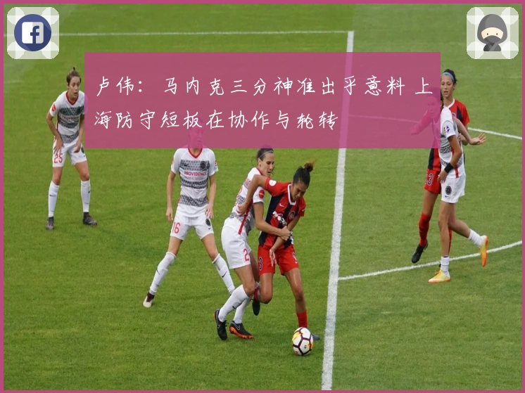 卢伟：马内克三分神准出乎意料 上海防守短板在协作与轮转