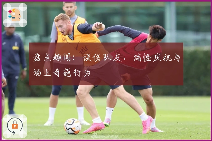 盘点趣闻：误伤队友、搞怪庆祝与场上奇葩行为