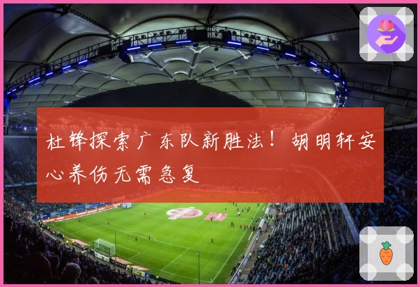 杜锋探索广东队新胜法！胡明轩安心养伤无需急复