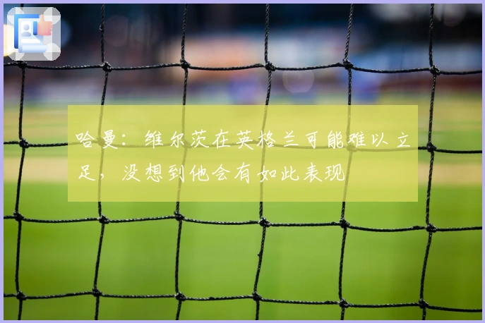 哈曼：维尔茨在英格兰可能难以立足，没想到他会有如此表现