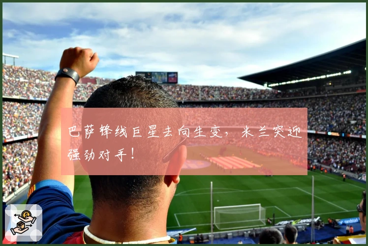 巴萨锋线巨星去向生变，米兰突迎强劲对手！