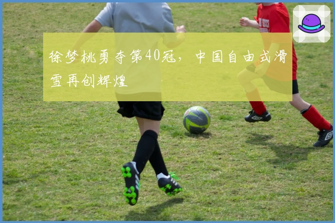 徐梦桃勇夺第40冠，中国自由式滑雪再创辉煌