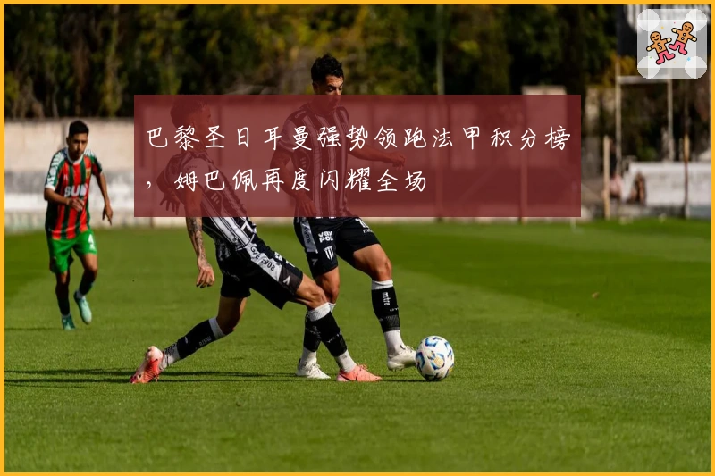 巴黎圣日耳曼强势领跑法甲积分榜,姆巴佩再度闪耀全场