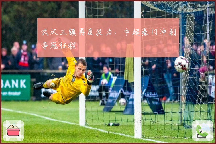 武汉三镇再度发力,中超豪门冲刺争冠征程