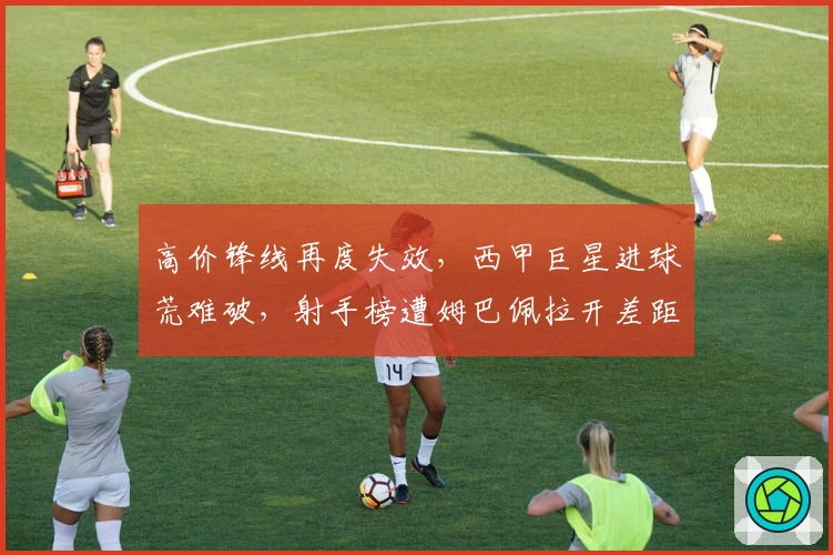 高价锋线再度失效，西甲巨星进球荒难破，射手榜遭姆巴佩拉开差距