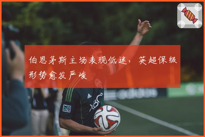 伯恩茅斯主场表现低迷,英超保级形势愈发严峻