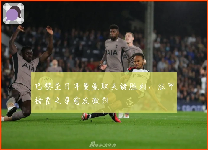 巴黎圣日耳曼豪取关键胜利，法甲榜首之争愈发激烈